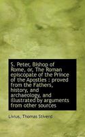 S. Peter, Bishop of Rome, or, The Roman Episcopate of the Prince of the Apostles: Proved From the F 1017544360 Book Cover