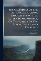 The Calumnies Of The 'athenæum' Journal Exposed. Mr. White's Letter To Mr. Murray, On The Subject Of The Byron, Shelly, And Keats Mss... 1278548408 Book Cover