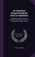 An Argument Respecting Moral Duty in Legislation: An Humble Attempt to Serve the Honourable House of Commons, at the Present Crisis, August 1, 1836 1359310916 Book Cover