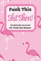 Fuck This Shit Show Gratitude Journal For Tired-Ass Women: Pink Flamingo Theme; Cuss words Gratitude Journal Gift For Tired-Ass Women and Girls; Blank Templates to Record all your Fucking Thoughts 1713411911 Book Cover