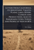 Letters From California; its Mountains, Valleys, Plains, Lakes, Rivers, Climate and Productions. Also its Railroads, Cities, Towns and People as Seen in 1876 1024104893 Book Cover