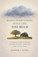 When Everything Feels Like Too Much: A Caregiver’s Guide to Staying Grounded, Resilient, and Present Under Chronic Stress B0GQMLTCDH Book Cover