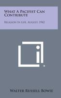 What a Pacifist Can Contribute: Religion in Life, August, 1942 1258598639 Book Cover
