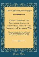 Kansas Troops in the Volunteer Service of the United States in the Spanish and Philippine Wars: Mustered in Under the First and Second Calls of the President of the United States; May 9, 1898 October  026697600X Book Cover