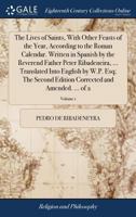The lives of saints, with other feasts of the year, according to the Roman calendar. Written in Spanish by the Reverend Father Peter Ribadeneira, ... ... corrected and amended. ... Volume 1 of 2 1140776274 Book Cover