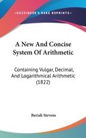 A New And Concise System Of Arithmetic: Containing Vulgar, Decimal, And Logarithmical Arithmetic 1164540777 Book Cover