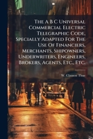 The A B C Universal Commercial Electric Telegraphic Code, Specially Adapted For The Use Of Financiers, Merchants, Shipowners, Underwriters, Engineers, Brokers, Agents, Etc., Etc. ...... 1276402015 Book Cover