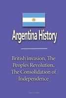 Argentina History: British Invasion, the Peoples Revolution, the Consolidation of Independence 1533671613 Book Cover