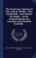 The Income Tax. Opinions of Hon. John K. Shields ... Hon. Cordell Hull ... and Thurlow M. Gordon ... on the Proposed Income-Tax Provision of the Pending Tariff Bill .. 1340226952 Book Cover