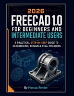 FREECAD 1.0 for Beginners and Intermediate Users: A Practical Step-by-Step Guide to 3D Modeling, Design, and Real Projects B0GYFSYYL2 Book Cover