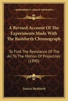 Revised Account of the Experiments Made With the Bashforth Chronograph, to Find the Resistance of the Air to the Motion of Projectiles, With the ... According to J. Bernoullis Method 1436747589 Book Cover