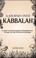A JOURNEY INTO KABBALAH: A Guide To Achieving Spiritual Enlightenment Through The Use Of Ancient Knowledge B0DS91T682 Book Cover