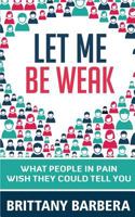 Let Me Be Weak: What People in Pain Wish They Could Tell You 0692623418 Book Cover