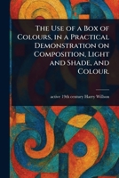 The Use of a Box of Colours, in a Practical Demonstration on Composition, Light and Shade, and Colour. 1023208784 Book Cover