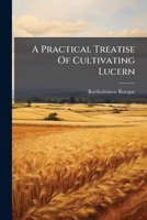 A Practical Treatise Of Cultivating Lucern: Containing The Methods As By Experience Are Found To Succeed. Including The Practice Used In Several Parts Of France. By Bartholomew Rocque 1175487252 Book Cover