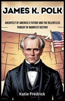 James K. Polk: Architect of America’s Future and the Relentless Pursuit of Manifest Destiny: The Untold Story of the President Who Expanded the Nation and Ignited the Fires of Conflict B0F9TPDBWL Book Cover