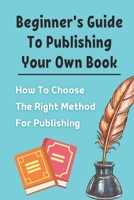 Beginner's Guide To Publishing Your Own Book: How To Choose The Right Method For Publishing: Beginners Guide To Publishing A Book B09BGHX5VG Book Cover