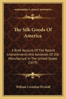 The Silk Goods of America: A Brief Account of the Recent Improvements and Advances of Silk Manufacture in the United States 1018709975 Book Cover