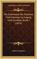 Die Fraternitat Der Notarien Und Litteraten in Leipzig 1624 Gestiftet, Book 1 (1874) 1168311489 Book Cover