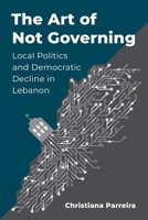 The Art of Not Governing: Local Politics and Democratic Decline in Lebanon (Columbia Studies in Middle East Politics) 0231221878 Book Cover