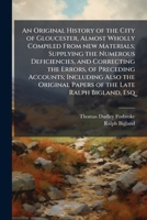 An original history of the city of Gloucester, almost wholly compiled from new materials; supplying the numerous deficiencies, and correcting the ... papers of the late Ralph Bigland, esq 1175323373 Book Cover