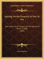 Sparing Private Property In War At Sea: Two Letters To Mr. Gregory On His Motion Of March 2, 1866 0526503637 Book Cover