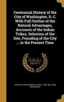 Centennial History of the City of Washington, D. C. with Full Outline of the Natural Advantages, Accounts of the Indian Tribes, Selection of the Site, Founding of the City ... to the Present Time 1241423474 Book Cover