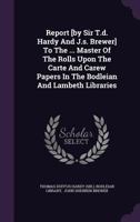 Report [By Sir T.D. Hardy and J.S. Brewer] to the ... Master of the Rolls Upon the Carte and Carew Papers in the Bodleian and Lambeth Libraries 1275477984 Book Cover