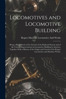 Locomotives and Locomotive Building: Being a Brief Sketch of the Growth of the Railroad System and of the Various Improvements in Locomotive Building ... of the Rogers Locomotive and Machine Works, 1016988001 Book Cover