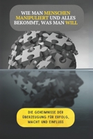 Wie man Menschen manipuliert und alles bekommt, was man will: Die Geheimnisse der Überzeugung, um Erfolg, Macht und Einfluss zu erlangen B0DYV62435 Book Cover
