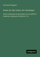 Kwan-ko-dzu-setsu, Art céramique: Notice historique et descriptive sur les ARTS et Industries Japonais, Parties de 1 à 5 3388788189 Book Cover