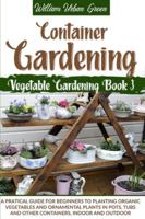 Container Gardening: A Pratical Guide for Beginners to Planting Organic Vegetables and Ornamental Plants in Pots, Tubs and Other Containers, Indoor and Outdoor B08CMB31PV Book Cover