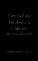 How to Raise Disobedient Children: (& why we all should) 1951665309 Book Cover