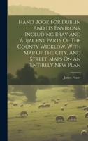 Hand Book For Dublin And Its Environs, Including Bray And Adjacent Parts Of The County Wicklow, With Map Of The City, And Street-maps On An Entirely New Plan 1021218162 Book Cover
