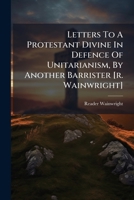 Letters To A Protestant Divine In Defence Of Unitarianism, By Another Barrister [r. Wainwright]. 1174506571 Book Cover