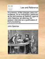 A summary, of the charges case and evidence, on an indictment, preferred at the last assizes at Stafford, against John Sparrow, an attorney, for ... as a justification of that proceeding. 1170758851 Book Cover