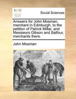 Answers for John Mosman, merchant in Edinburgh, to the petition of Patrick Millar, and Messieurs Gibson and Balfour, merchants there. 1171373422 Book Cover