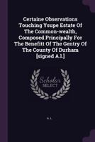 Certaine Observations Touching Ysupe Estate of the Common-Wealth, Composed Principally for the Benefitt of the Gentry of the County of Durham [signed A.L.] 1378377621 Book Cover