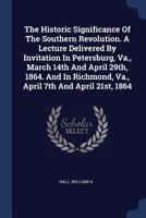 The Historic Significance Of The Southern Revolution. A Lecture Delivered By Invitation In Petersburg, Va., March 14th And April 29th, 1864. And In Richmond, Va., April 7th And April 21st, 1864 1377072207 Book Cover