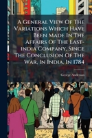 A general view of the variations which have been made in the affairs of the East-India Company, since the conclusion of the war, in India, in 1784. By George Anderson, ... 1179289919 Book Cover