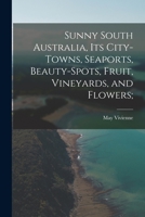 Sunny South Australia, Its City-Towns, Seaports, Beauty-Spots, Fruit, Vineyards, and Flowers; 1018995811 Book Cover