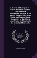 A Season at Harrogate; In a Series of Poetical Epistles, from Benjamin Blunderhead, Esquire, to His Mother, in Derbyshire. with Useful and Copious Notes, Descriptive of the Objects Most Worthy of Atte 1511927348 Book Cover