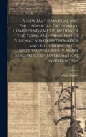 A New Mathematical and Philosophical Dictionary, Comprising an Explantion of the Terms and Principles of Pure and Mixed Mathematics, and Such Branches ... Are Susceptible of Mathematical Investigation 102048862X Book Cover