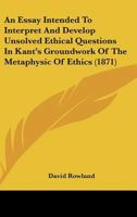 An Essay Intended To Interpret And Develop Unsolved Ethical Questions In Kant's Groundwork Of The Metaphysic Of Ethics 1165302551 Book Cover