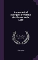 Astronomical Dialogues Between a Gentleman and a Lady: Wherein the Doctrine of the Sphere, Uses of the Globes, and the Elements of Astronomy and Geography Are Explain'd (Classic Reprint) 1436782708 Book Cover