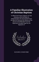 A Familiar Illustration of Christian Baptism: In Which the Proper Subjects of That Ordinance and the Mode of Administration Are Ascertained From the ... Objections Usually Urged by the Opposers O 1358028583 Book Cover