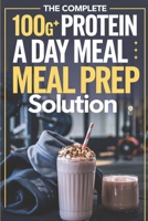 The Complete 100G+ Protein a Day Meal Prep Solution: Step-by-Step Recipes, Weekly Meal Plans, and Macro Calculations for Busy Fitness Enthusiasts B0DQ461HT9 Book Cover