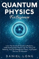 Quantum Physics For Beginners: Learn The Secrets Of Quantum Mechanics, Understand Essential Theories Like The Theory Of Relativity, And The Entanglement Theory, And Exploit The Low of Attraction B09187TCCP Book Cover