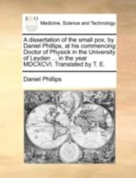 A dissertation of the small pox; by Daniel Phillips, at his commencing Doctor of Physick in the University of Leyden ... in the year MDCXCVI. Translated by T. E. 1140738453 Book Cover