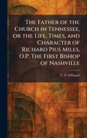 The Father of the Church in Tennessee, or the Life, Times, and Character of Richard Pius Miles, O.P. The First Bishop of Nashville 1025652525 Book Cover
